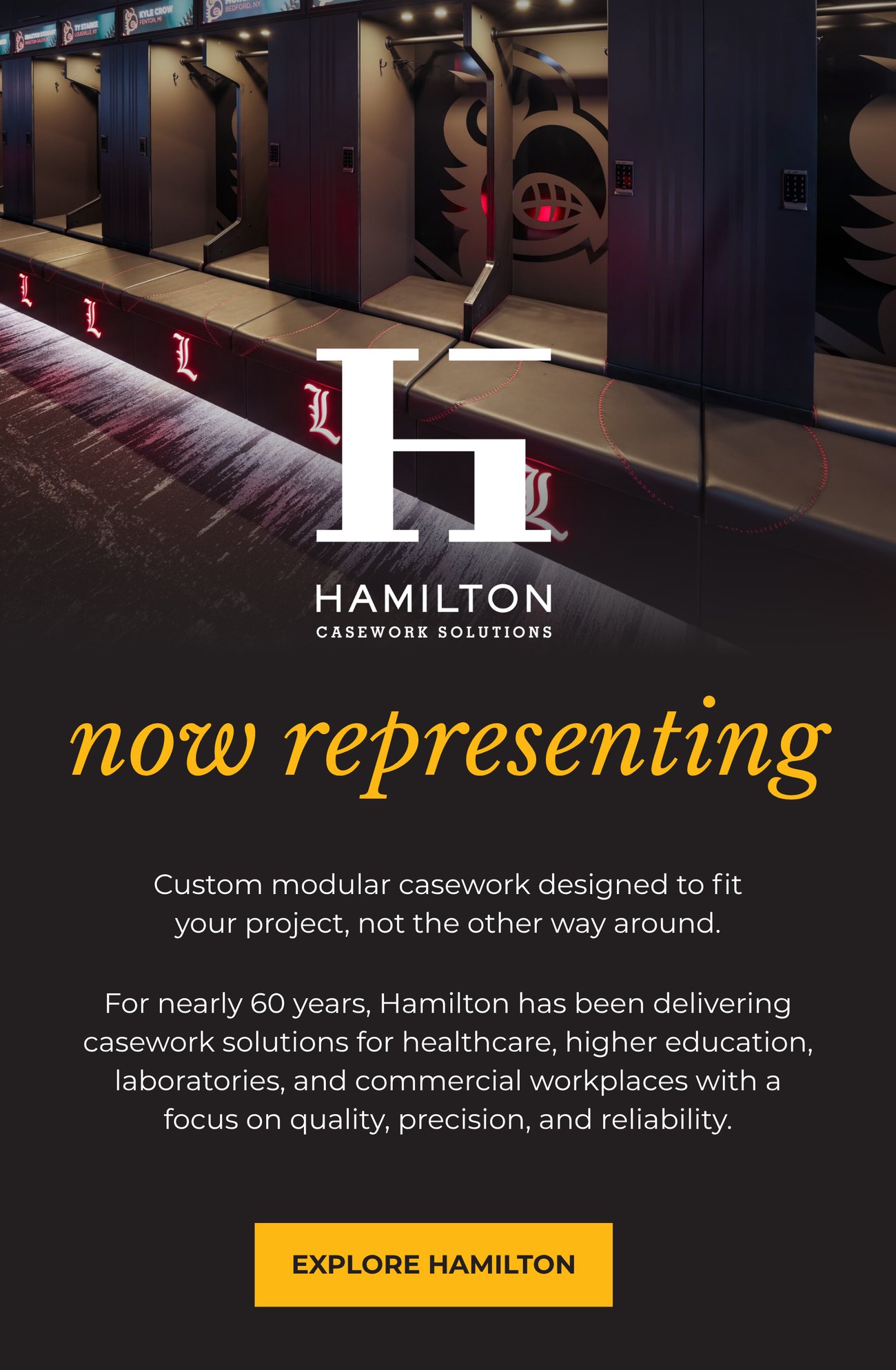 NOW REPRESENTING HAMILTON CASEWORK SOLUTIONS. Custom modular casework
designed to fit your project, not the other way around. For nearly 60 years, Hamilton has been delivering casework solutions for healthcare, higher education, laboratories, and commercial workplaces with a focus on quality, precision, and reliability. EXPLORE HAMILTON>>