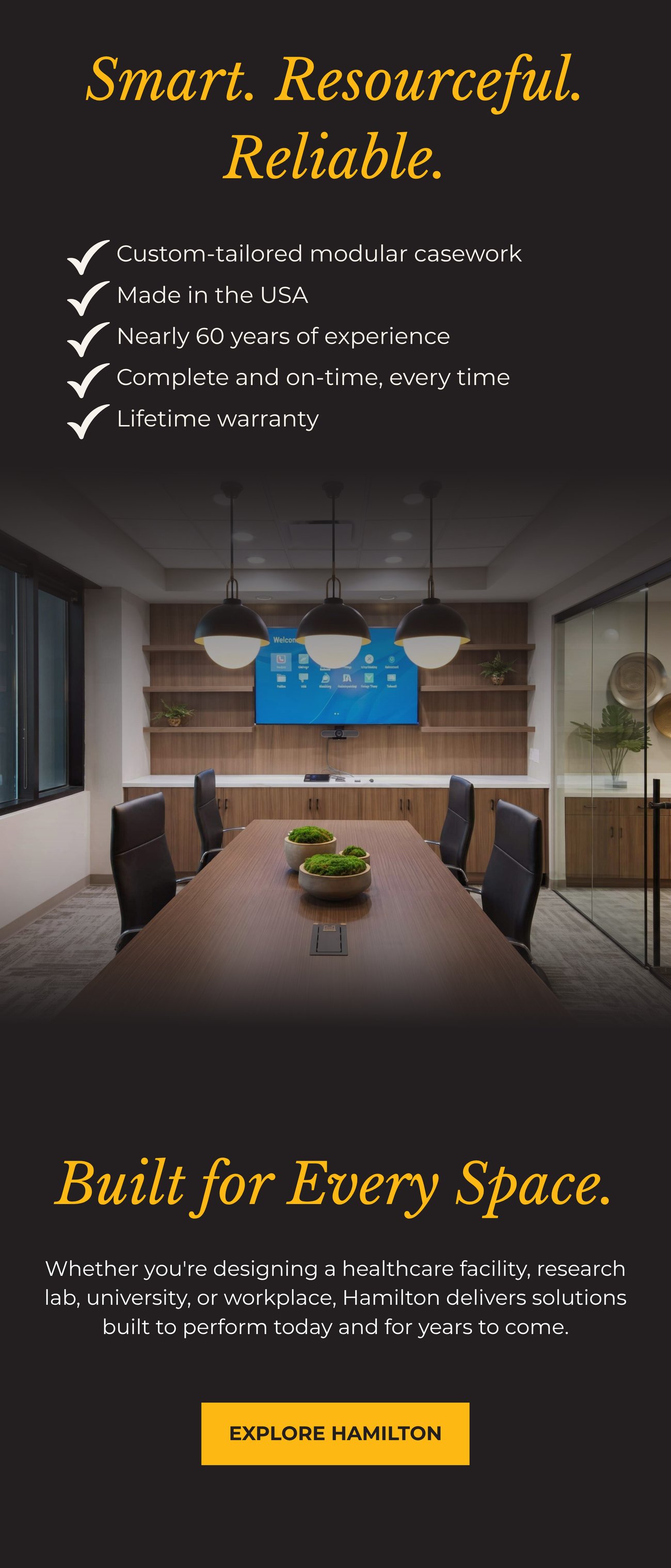 SMART. RESOURCEFUL. RELIABLE. • Custom-tailored modular casework. • Made in the USA. • Nearly 60 years of experience. • Complete and on-time, every time. • Lifetime warranty. BUILT FOR EVERY SPACE. Whether you're designing a healthcare facility, research lab, university, or workplace, Hamilton delivers solutions built to perform today and for years to come. EXPLORE HAMILTON>>